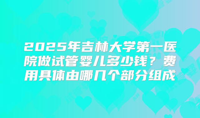 2025年吉林大学第一医院做试管婴儿多少钱?费用具体由哪几个部分组成