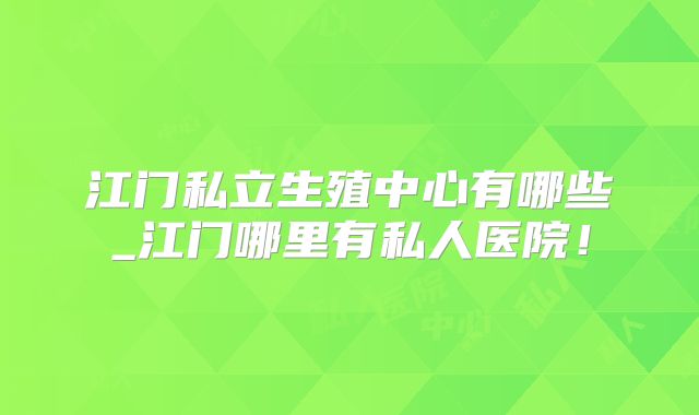 江门私立生殖中心有哪些_江门哪里有私人医院！