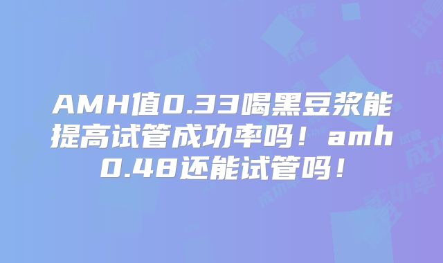 AMH值0.33喝黑豆浆能提高试管成功率吗!amh0.48还能试管吗!