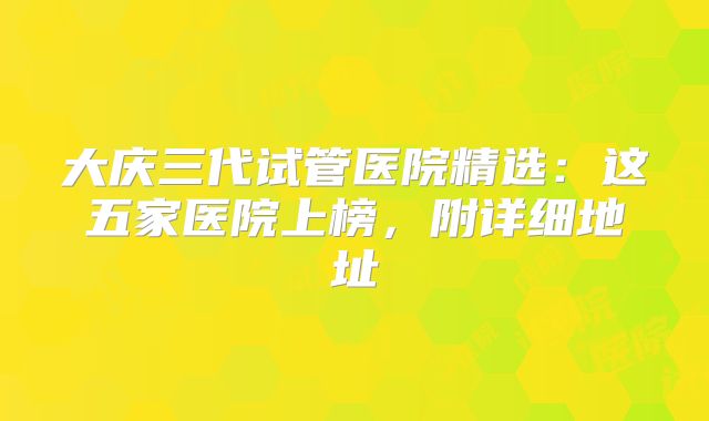 大庆三代试管医院精选：这五家医院上榜，附详细地址
