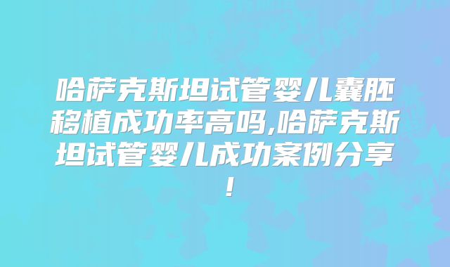 哈萨克斯坦试管婴儿囊胚移植成功率高吗,哈萨克斯坦试管婴儿成功案例分享！