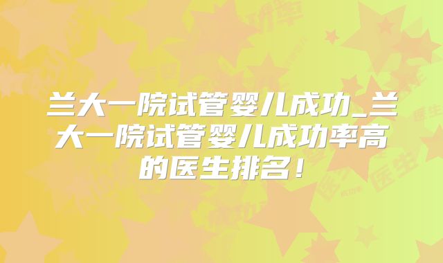 兰大一院试管婴儿成功_兰大一院试管婴儿成功率高的医生排名!