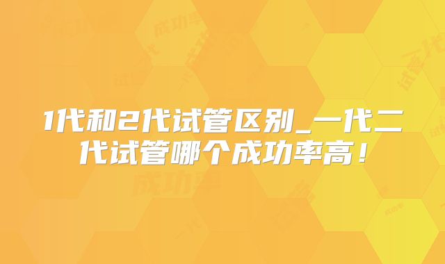 1代和2代试管区别_一代二代试管哪个成功率高！