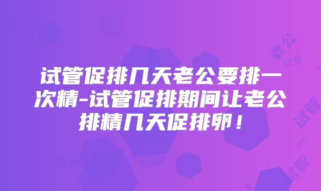 试管促排几天老公要排一次精-试管促排期间让老公排精几天促排卵！