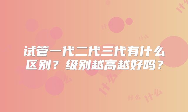 试管一代二代三代有什么区别？级别越高越好吗？