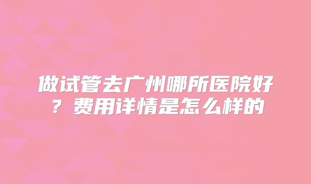 做试管去广州哪所医院好？费用详情是怎么样的