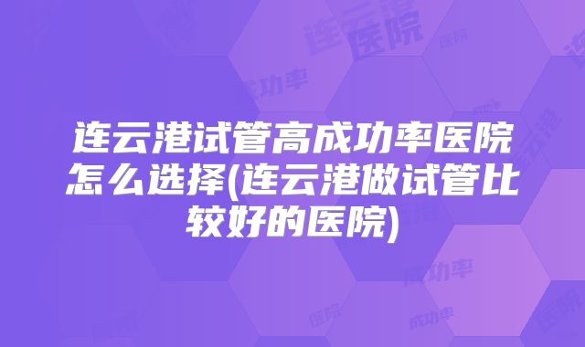 连云港试管高成功率医院怎么选择(连云港做试管比较好的医院)