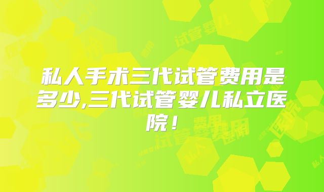私人手术三代试管费用是多少,三代试管婴儿私立医院！