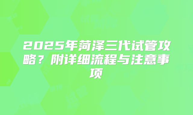 2025年菏泽三代试管攻略？附详细流程与注意事项