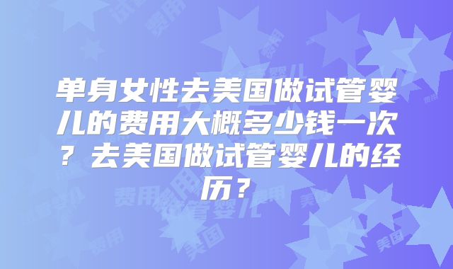 单身女性去美国做试管婴儿的费用大概多少钱一次？去美国做试管婴儿的经历？