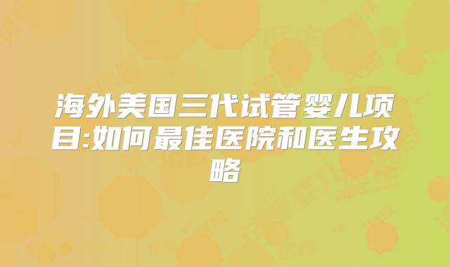 海外美国三代试管婴儿项目:如何最佳医院和医生攻略