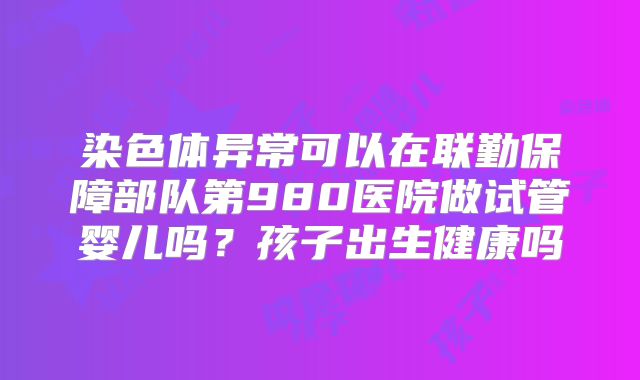 染色体异常可以在联勤保障部队第980医院做试管婴儿吗？孩子出生健康吗
