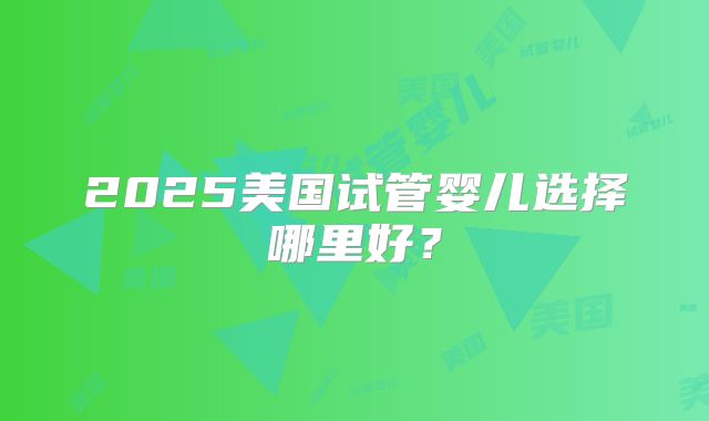 2025美国试管婴儿选择哪里好?