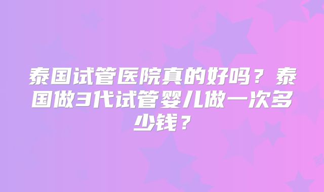 泰国试管医院真的好吗？泰国做3代试管婴儿做一次多少钱？