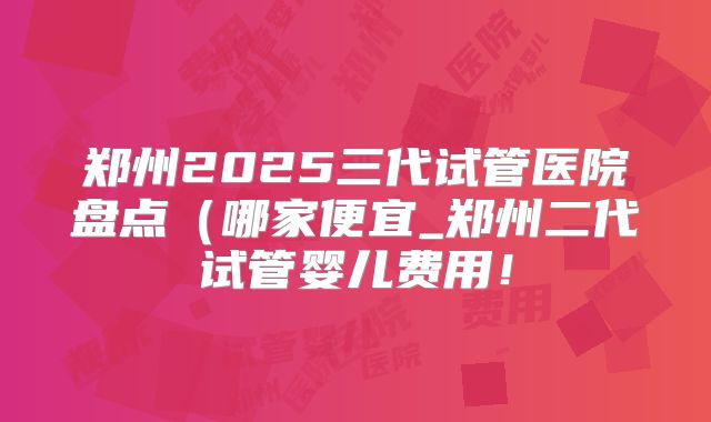 郑州2025三代试管医院盘点（哪家便宜_郑州二代试管婴儿费用！