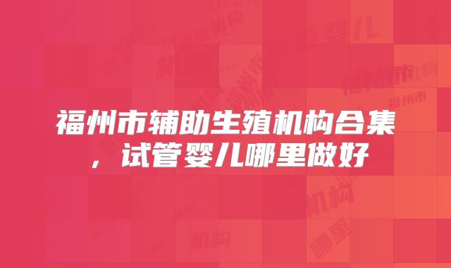 福州市辅助生殖机构合集,试管婴儿哪里做好