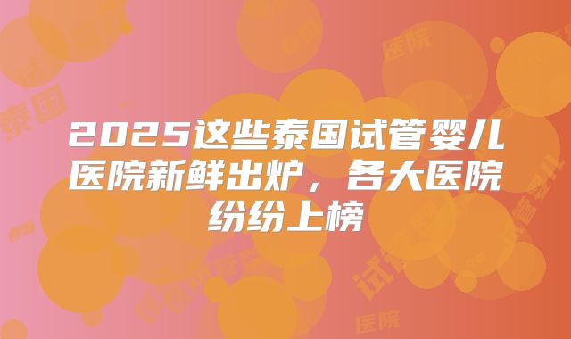 2025这些泰国试管婴儿医院新鲜出炉，各大医院纷纷上榜