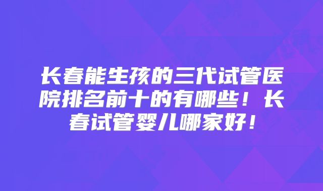 长春能生孩的三代试管医院排名前十的有哪些！长春试管婴儿哪家好！
