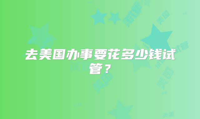 去美国办事要花多少钱试管？