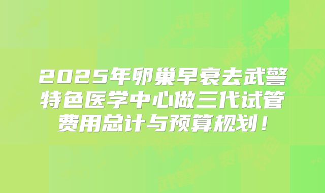 2025年卵巢早衰去武警特色医学中心做三代试管费用总计与预算规划！