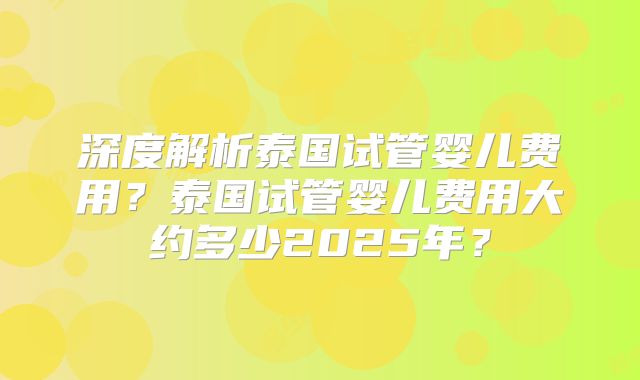 深度解析泰国试管婴儿费用？泰国试管婴儿费用大约多少2025年？