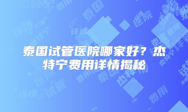 泰国试管医院哪家好?杰特宁费用详情揭秘