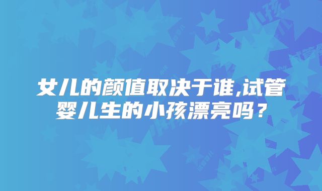 女儿的颜值取决于谁,试管婴儿生的小孩漂亮吗？