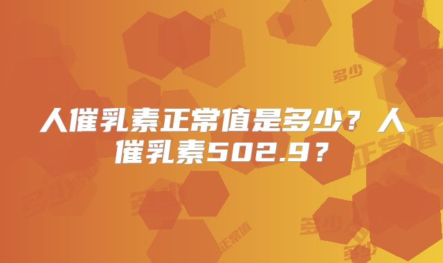 人催乳素正常值是多少？人催乳素502.9？