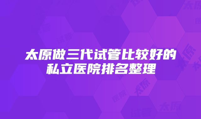 太原做三代试管比较好的私立医院排名整理