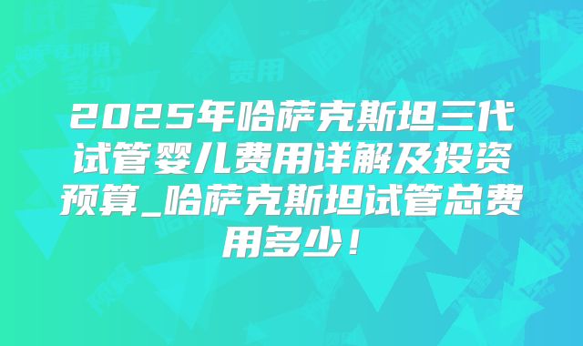 2025年哈萨克斯坦三代试管婴儿费用详解及投资预算_哈萨克斯坦试管总费用多少！