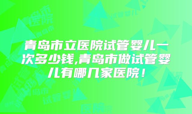 青岛市立医院试管婴儿一次多少钱,青岛市做试管婴儿有哪几家医院！