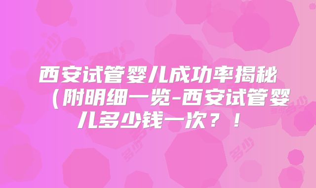 西安试管婴儿成功率揭秘（附明细一览-西安试管婴儿多少钱一次？！