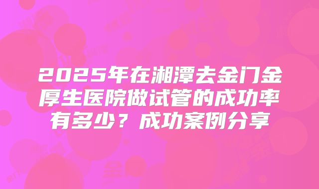 2025年在湘潭去金门金厚生医院做试管的成功率有多少?成功案例分享