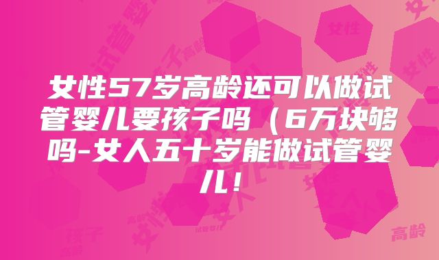 女性57岁高龄还可以做试管婴儿要孩子吗（6万块够吗-女人五十岁能做试管婴儿！