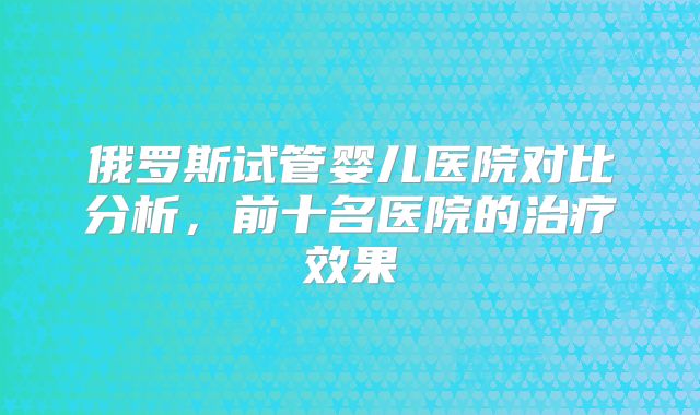 俄罗斯试管婴儿医院对比分析，前十名医院的治疗效果