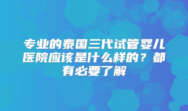 专业的泰国三代试管婴儿医院应该是什么样的？都有必要了解