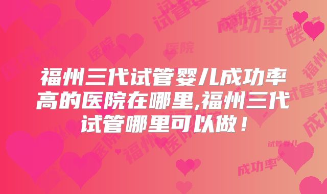 福州三代试管婴儿成功率高的医院在哪里,福州三代试管哪里可以做!
