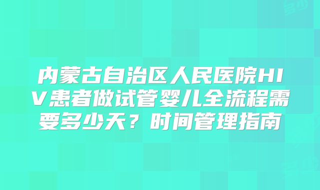 内蒙古自治区人民医院HIV患者做试管婴儿全流程需要多少天？时间管理指南