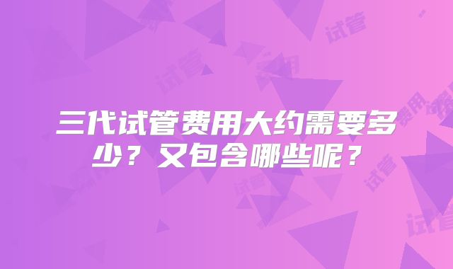 三代试管费用大约需要多少？又包含哪些呢？
