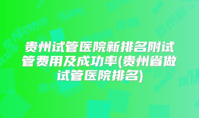 贵州试管医院新排名附试管费用及成功率(贵州省做试管医院排名)