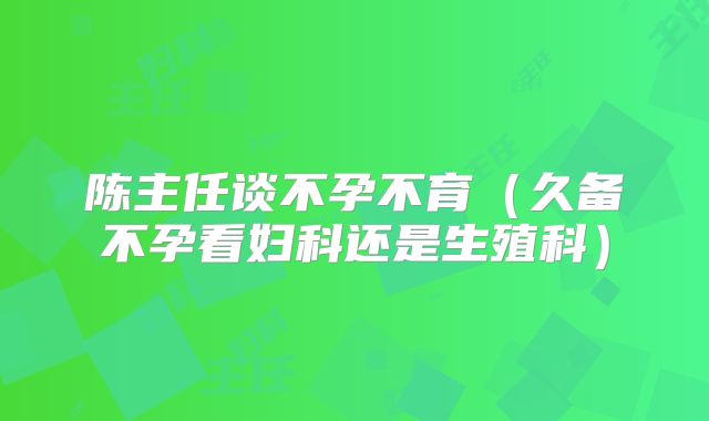 陈主任谈不孕不育（久备不孕看妇科还是生殖科）