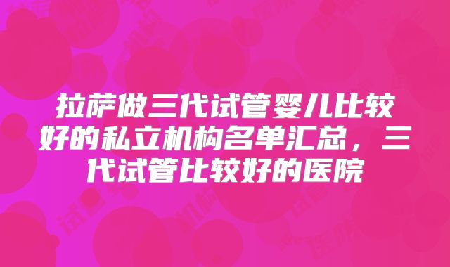 拉萨做三代试管婴儿比较好的私立机构名单汇总，三代试管比较好的医院