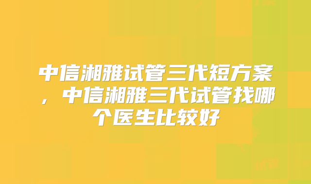 中信湘雅试管三代短方案，中信湘雅三代试管找哪个医生比较好