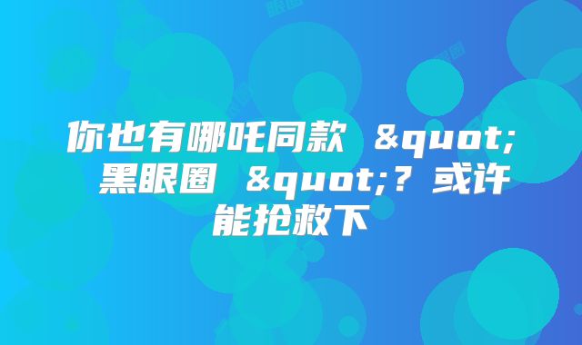 你也有哪吒同款 " 黑眼圈 "?或许能抢救下