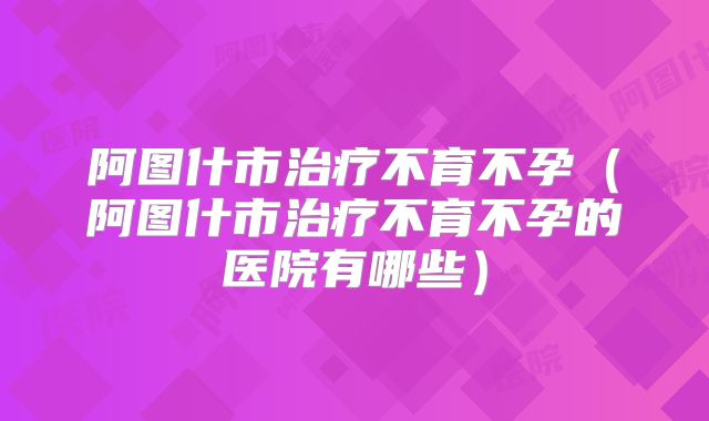 阿图什市治疗不育不孕（阿图什市治疗不育不孕的医院有哪些）