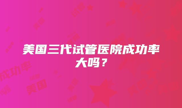 美国三代试管医院成功率大吗？