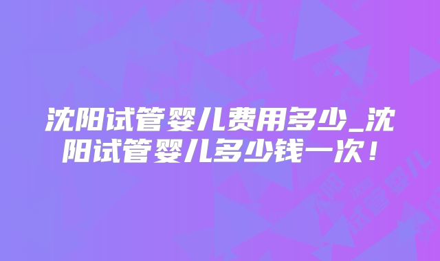 沈阳试管婴儿费用多少_沈阳试管婴儿多少钱一次！