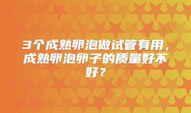 3个成熟卵泡做试管有用,成熟卵泡卵子的质量好不好?