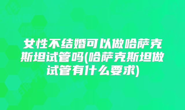 女性不结婚可以做哈萨克斯坦试管吗(哈萨克斯坦做试管有什么要求)