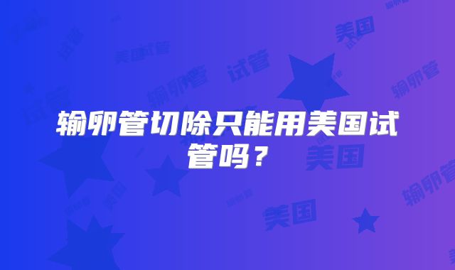输卵管切除只能用美国试管吗？